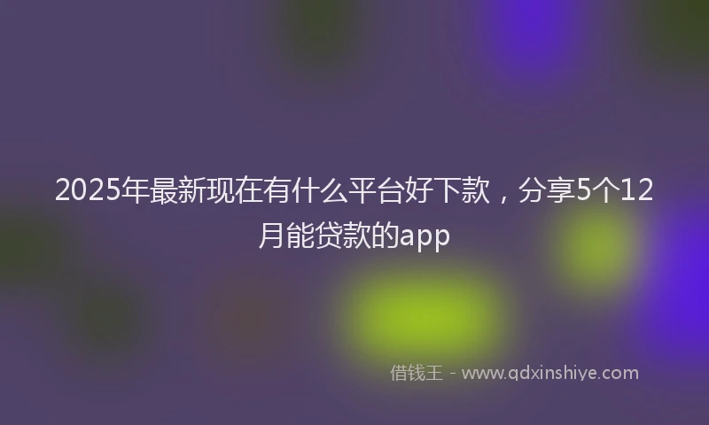 2025年最新现在有什么平台好下款，分享5个12月能贷款的app