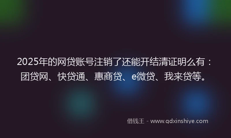 2025年的网贷账号注销了还能开结清证明么有：团贷网、快贷通、惠商贷、e微贷、我来贷等。