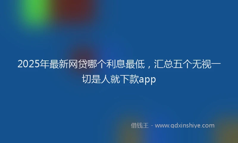 2025年最新网贷哪个利息最低，汇总五个无视一切是人就下款app