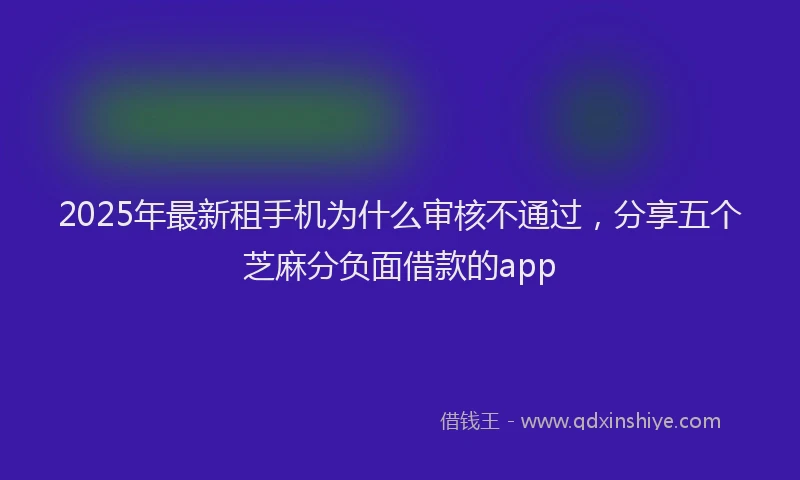 2025年最新租手机为什么审核不通过，分享五个芝麻分负面借款的app