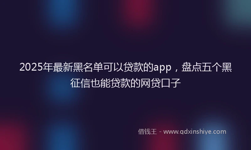 2025年最新黑名单可以贷款的app，盘点五个黑征信也能贷款的网贷口子