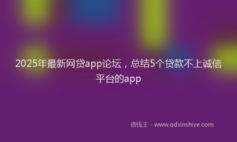 2025年最新网贷app论坛，总结5个贷款不上诚信平台的app