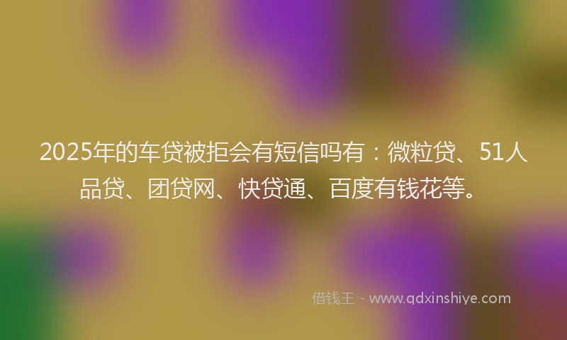 2025年的车贷被拒会有短信吗有：微粒贷、51人品贷、团贷网、快贷通、百度有钱花等。