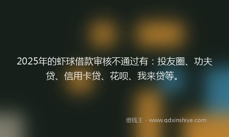 2025年的虾球借款审核不通过有：投友圈、功夫贷、信用卡贷、花呗、我来贷等。