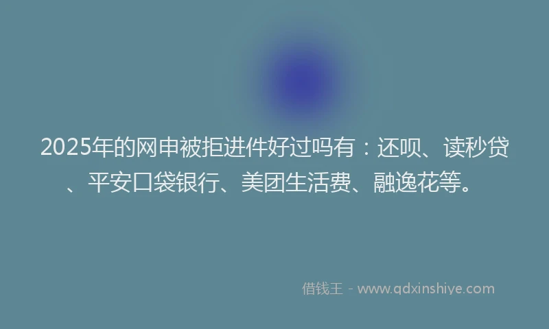 2025年的网申被拒进件好过吗有：还呗、读秒贷、平安口袋银行、美团生活费、融逸花等。