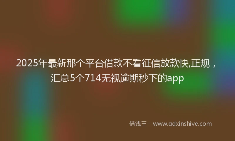 2025年最新那个平台借款不看征信放款快,正规，汇总5个714无视逾期秒下的app