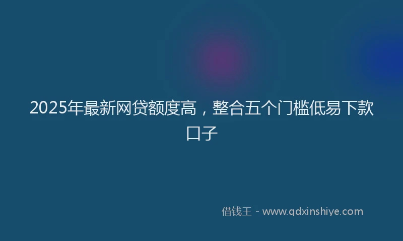 2025年最新网贷额度高，整合五个门槛低易下款口子