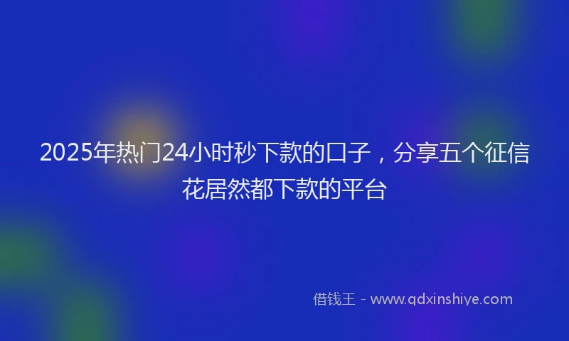2025年热门24小时秒下款的口子，分享五个征信花居然都下款的平台