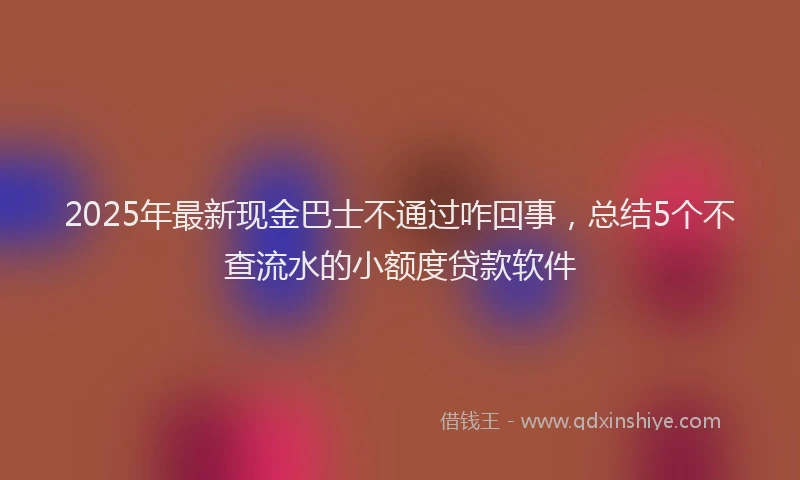 2025年最新现金巴士不通过咋回事，总结5个不查流水的小额度贷款软件