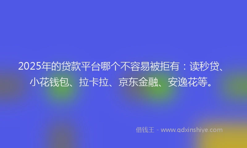 2025年的贷款平台哪个不容易被拒有：读秒贷、小花钱包、拉卡拉、京东金融、安逸花等。