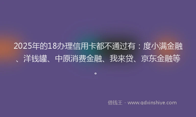 2025年的18办理信用卡都不通过有：度小满金融、洋钱罐、中原消费金融、我来贷、京东金融等。