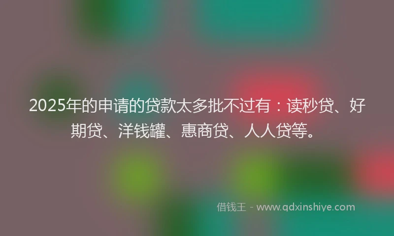 2025年的申请的贷款太多批不过有：读秒贷、好期贷、洋钱罐、惠商贷、人人贷等。