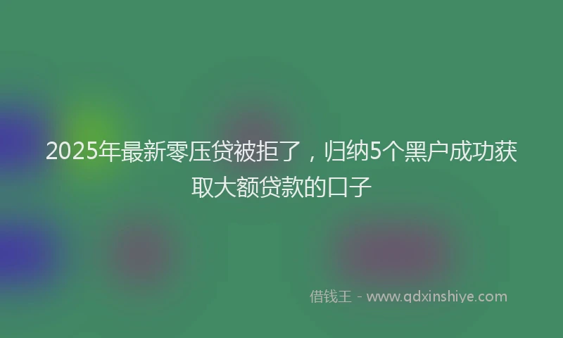 2025年最新零压贷被拒了，归纳5个黑户成功获取大额贷款的口子