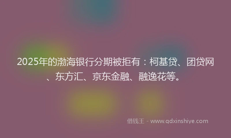 2025年的渤海银行分期被拒有：柯基贷、团贷网、东方汇、京东金融、融逸花等。