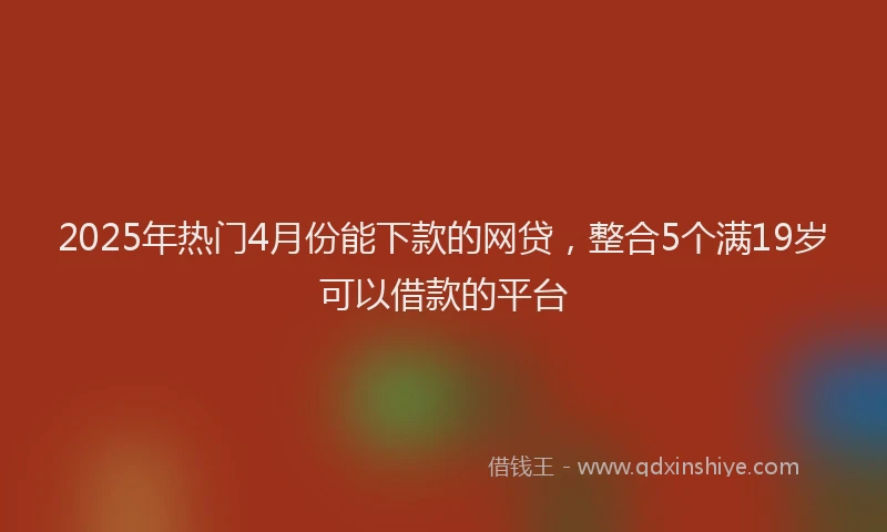2025年热门4月份能下款的网贷，整合5个满19岁可以借款的平台