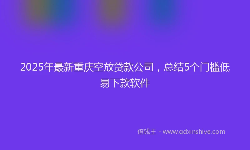 2025年最新重庆空放贷款公司，总结5个门槛低易下款软件