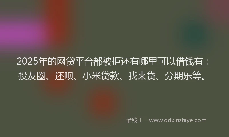 2025年的网贷平台都被拒还有哪里可以借钱有：投友圈、还呗、小米贷款、我来贷、分期乐等。