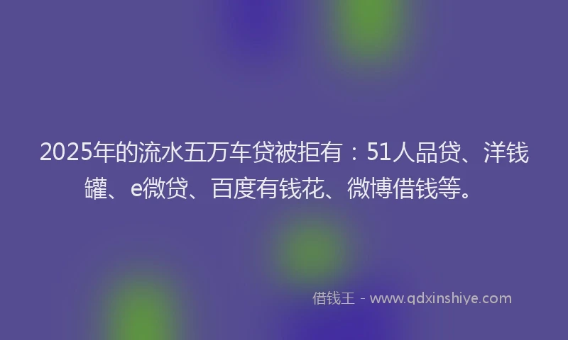 2025年的流水五万车贷被拒有：51人品贷、洋钱罐、e微贷、百度有钱花、微博借钱等。