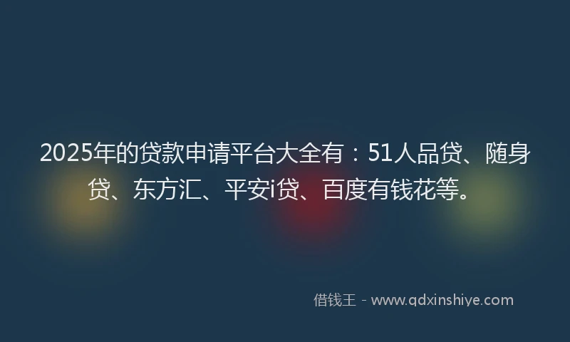 2025年的贷款申请平台大全有：51人品贷、随身贷、东方汇、平安i贷、百度有钱花等。