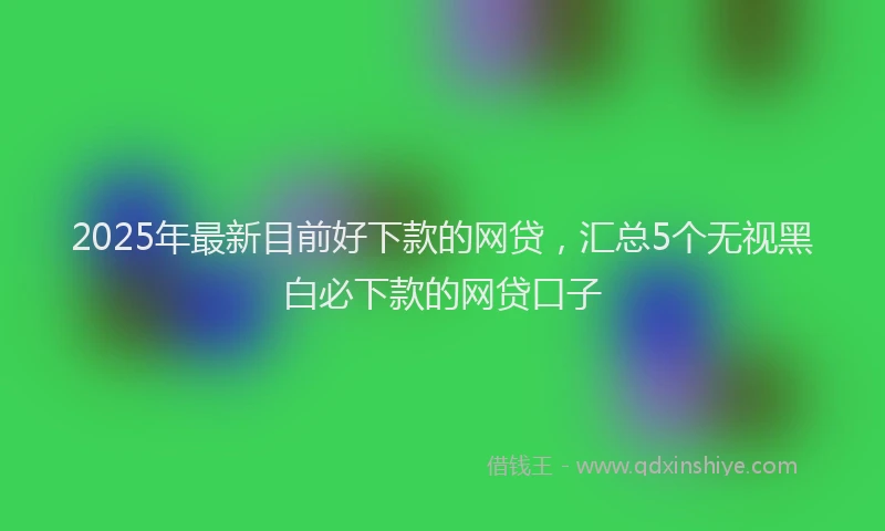 2025年最新目前好下款的网贷，汇总5个无视黑白必下款的网贷口子