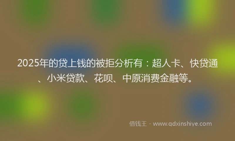 2025年的贷上钱的被拒分析有：超人卡、快贷通、小米贷款、花呗、中原消费金融等。