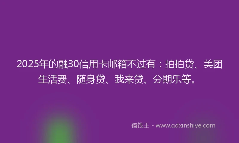 2025年的融30信用卡邮箱不过有：拍拍贷、美团生活费、随身贷、我来贷、分期乐等。