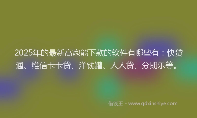 2025年的最新高炮能下款的软件有哪些有：快贷通、维信卡卡贷、洋钱罐、人人贷、分期乐等。