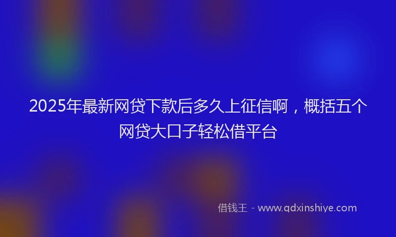 2025年最新网贷下款后多久上征信啊，概括五个网贷大口子轻松借平台