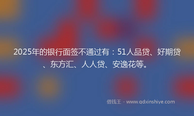 2025年的银行面签不通过有：51人品贷、好期贷、东方汇、人人贷、安逸花等。