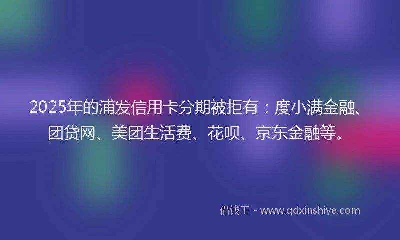 2025年的浦发信用卡分期被拒有：度小满金融、团贷网、美团生活费、花呗、京东金融等。