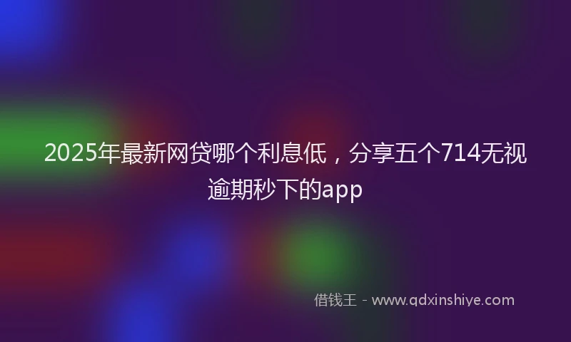 2025年最新网贷哪个利息低，分享五个714无视逾期秒下的app