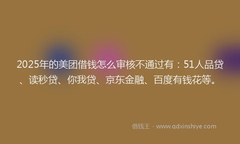 2025年的美团借钱怎么审核不通过有：51人品贷、读秒贷、你我贷、京东金融、百度有钱花等。