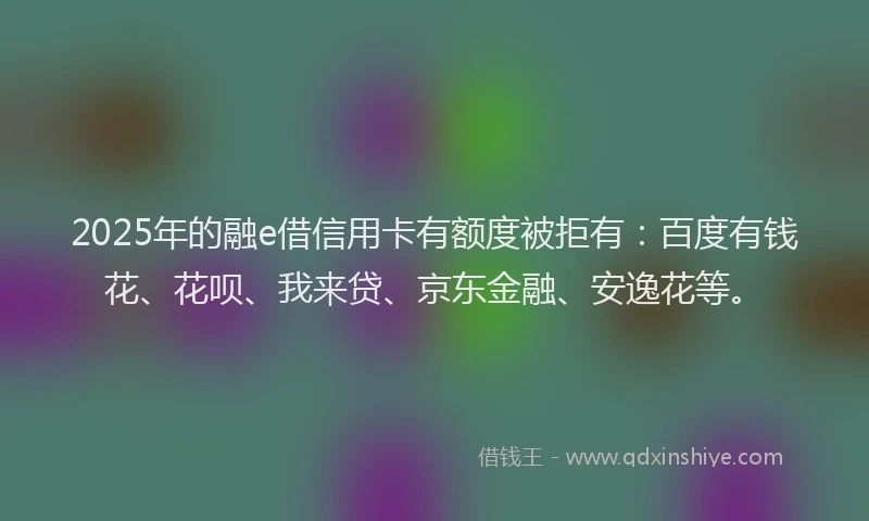 2025年的融e借信用卡有额度被拒有：百度有钱花、花呗、我来贷、京东金融、安逸花等。