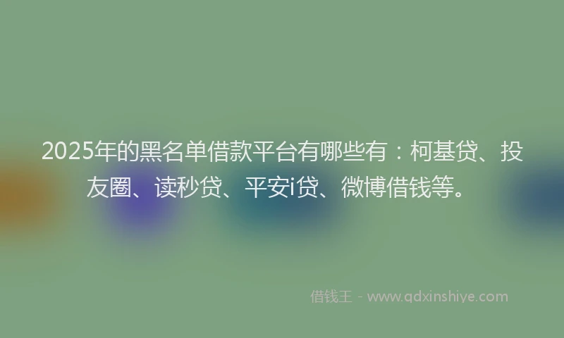 2025年的黑名单借款平台有哪些有：柯基贷、投友圈、读秒贷、平安i贷、微博借钱等。