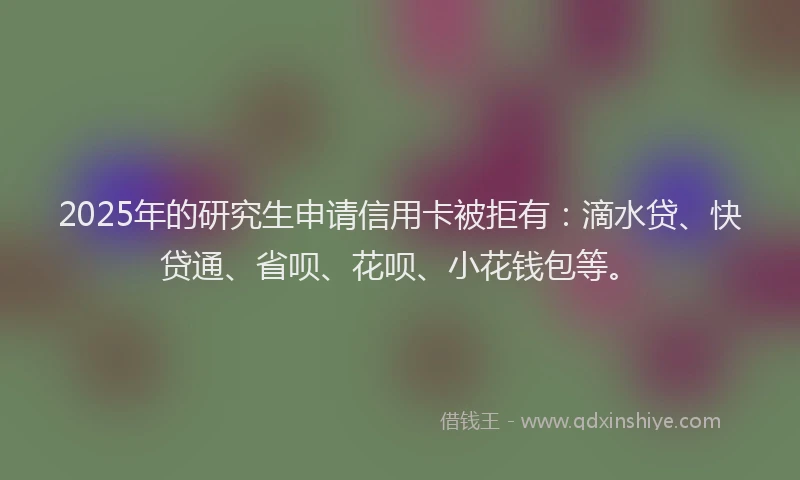 2025年的研究生申请信用卡被拒有：滴水贷、快贷通、省呗、花呗、小花钱包等。
