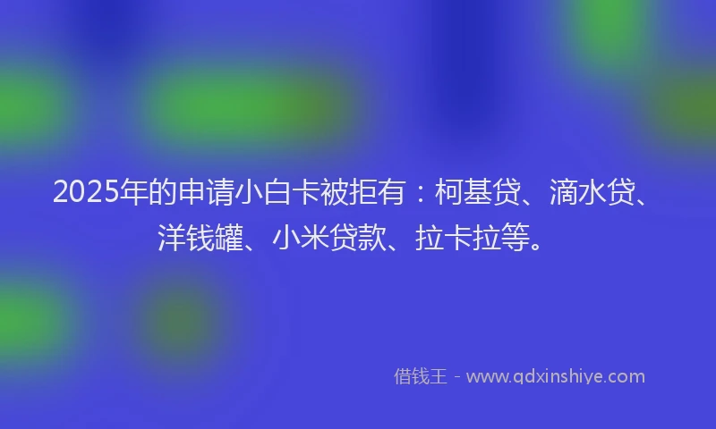 2025年的申请小白卡被拒有：柯基贷、滴水贷、洋钱罐、小米贷款、拉卡拉等。