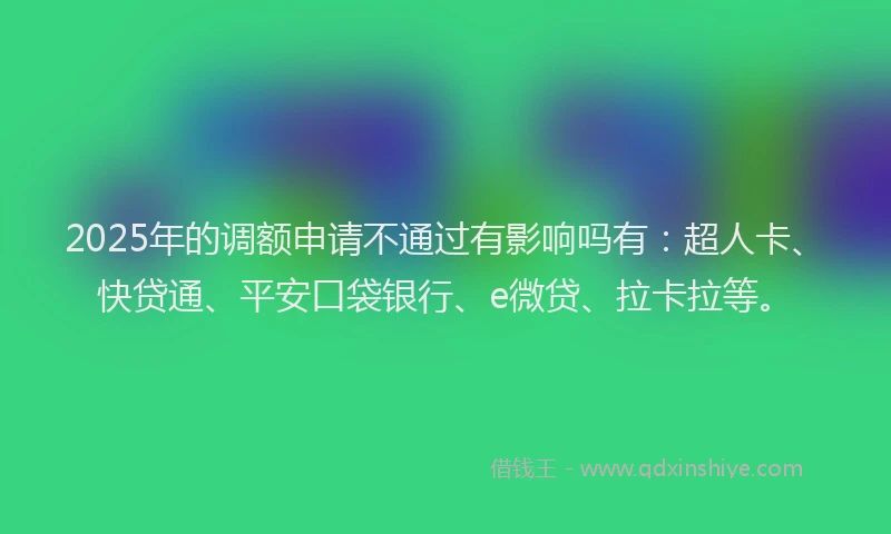 2025年的调额申请不通过有影响吗有：超人卡、快贷通、平安口袋银行、e微贷、拉卡拉等。