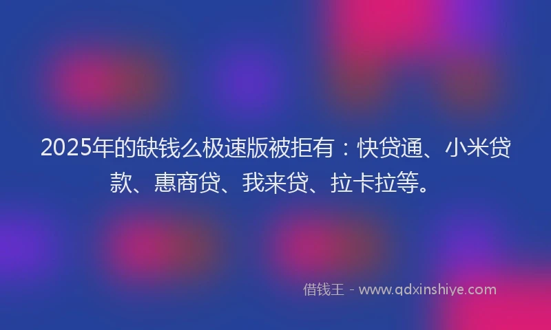 2025年的缺钱么极速版被拒有：快贷通、小米贷款、惠商贷、我来贷、拉卡拉等。