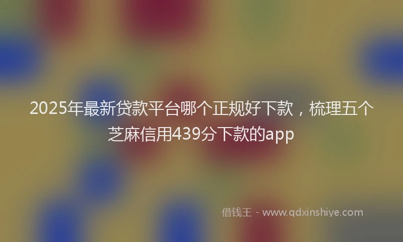 2025年最新贷款平台哪个正规好下款，梳理五个芝麻信用439分下款的app
