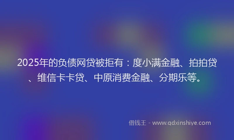 2025年的负债网贷被拒有：度小满金融、拍拍贷、维信卡卡贷、中原消费金融、分期乐等。