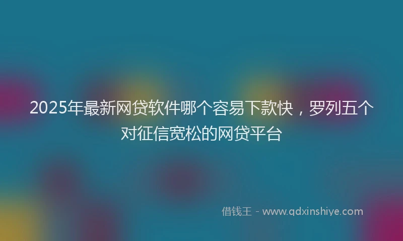 2025年最新网贷软件哪个容易下款快，罗列五个对征信宽松的网贷平台
