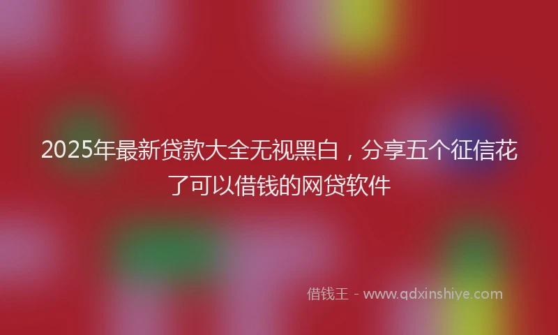 2025年最新贷款大全无视黑白，分享五个征信花了可以借钱的网贷软件
