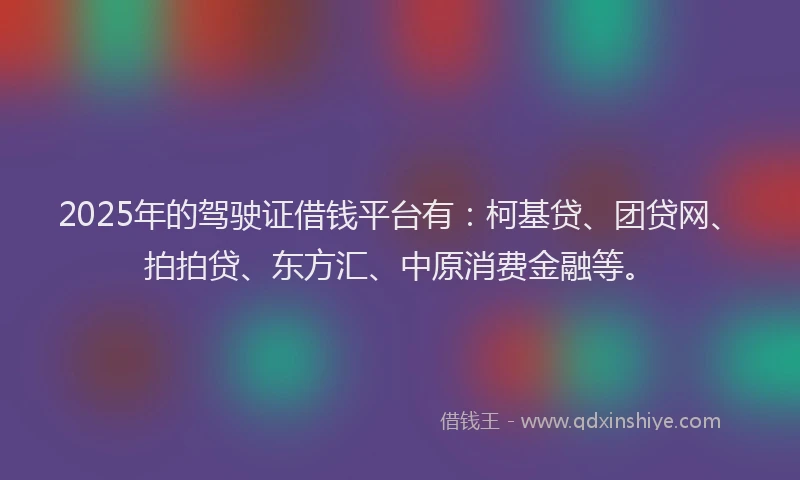 2025年的驾驶证借钱平台有：柯基贷、团贷网、拍拍贷、东方汇、中原消费金融等。