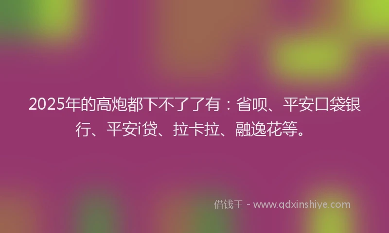 2025年的高炮都下不了了有：省呗、平安口袋银行、平安i贷、拉卡拉、融逸花等。