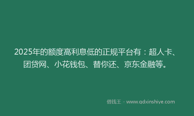 2025年的额度高利息低的正规平台有：超人卡、团贷网、小花钱包、替你还、京东金融等。
