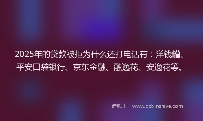2025年的贷款被拒为什么还打电话有：洋钱罐、平安口袋银行、京东金融、融逸花、安逸花等。