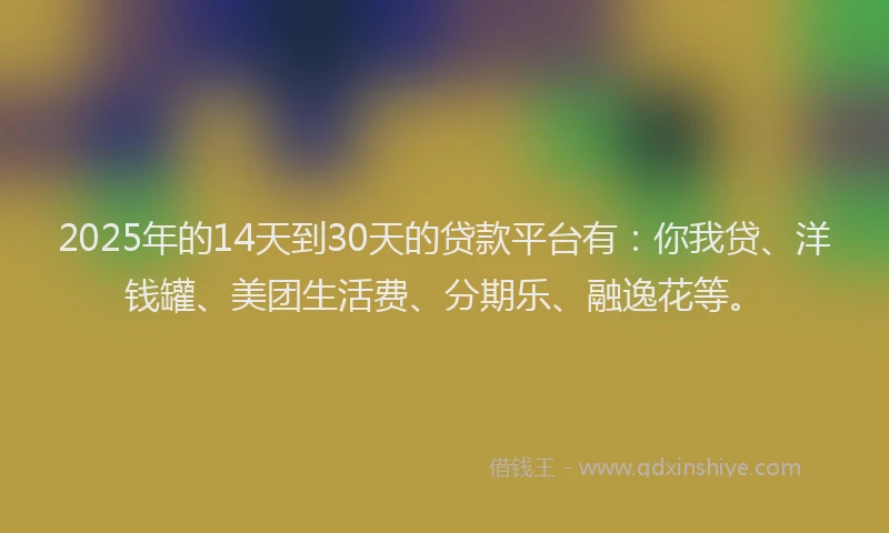 2025年的14天到30天的贷款平台有：你我贷、洋钱罐、美团生活费、分期乐、融逸花等。
