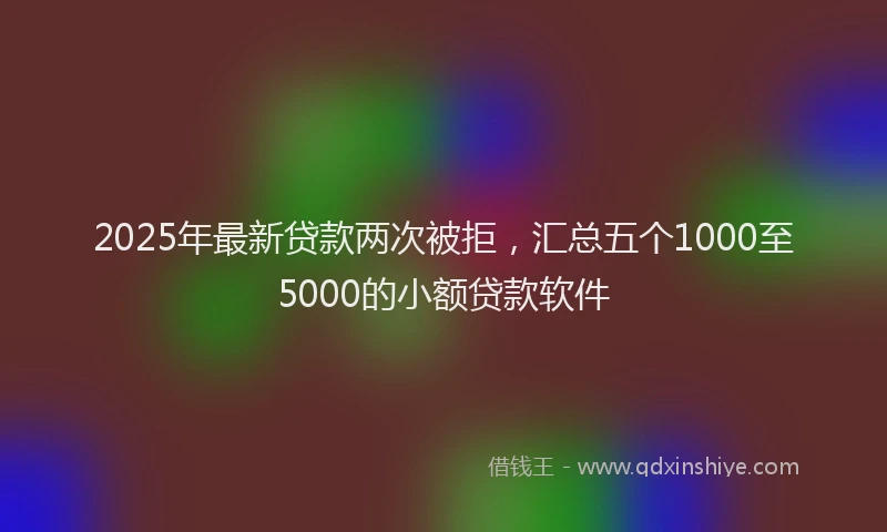 2025年最新贷款两次被拒，汇总五个1000至5000的小额贷款软件