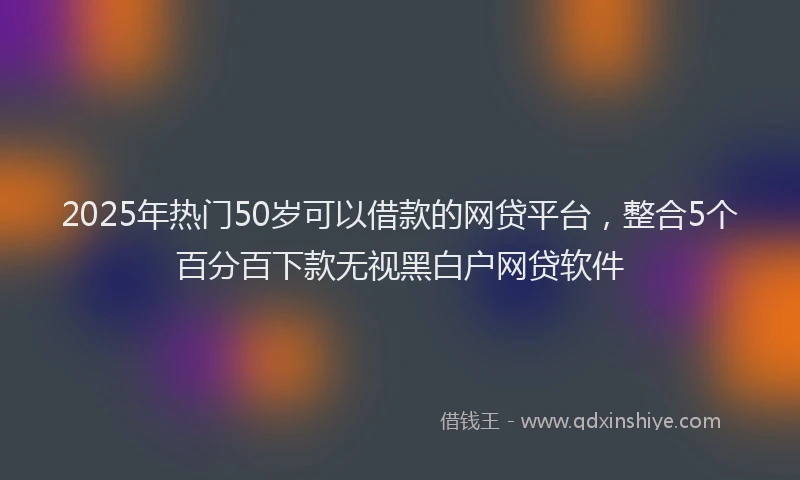 2025年热门50岁可以借款的网贷平台，整合5个百分百下款无视黑白户网贷软件