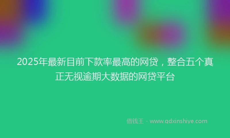 2025年最新目前下款率最高的网贷，整合五个真正无视逾期大数据的网贷平台